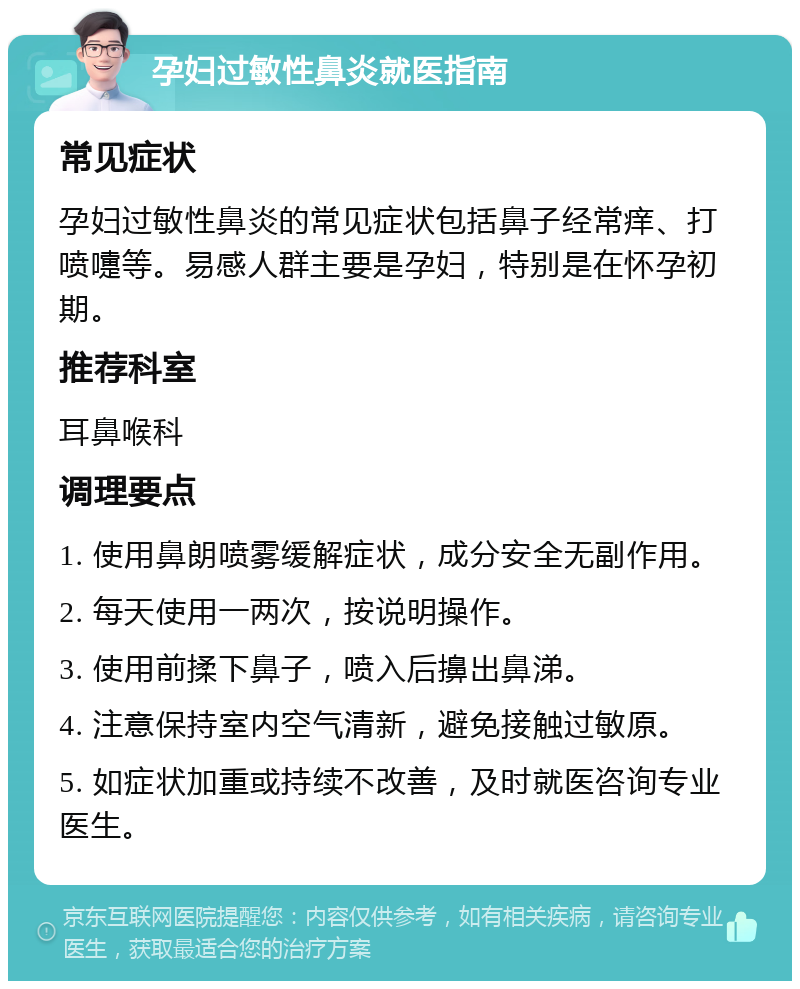 孕妇过敏性鼻炎就医指南 常见症状 孕妇过敏性鼻炎的常见症状包括鼻子经常痒、打喷嚏等。易感人群主要是孕妇，特别是在怀孕初期。 推荐科室 耳鼻喉科 调理要点 1. 使用鼻朗喷雾缓解症状，成分安全无副作用。 2. 每天使用一两次，按说明操作。 3. 使用前揉下鼻子，喷入后擤出鼻涕。 4. 注意保持室内空气清新，避免接触过敏原。 5. 如症状加重或持续不改善，及时就医咨询专业医生。