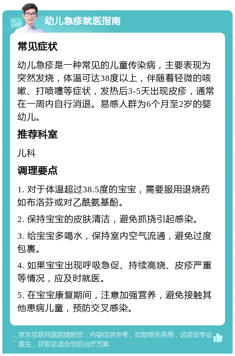 幼儿急疹就医指南 常见症状 幼儿急疹是一种常见的儿童传染病，主要表现为突然发烧，体温可达38度以上，伴随着轻微的咳嗽、打喷嚏等症状，发热后3-5天出现皮疹，通常在一周内自行消退。易感人群为6个月至2岁的婴幼儿。 推荐科室 儿科 调理要点 1. 对于体温超过38.5度的宝宝，需要服用退烧药如布洛芬或对乙酰氨基酚。 2. 保持宝宝的皮肤清洁，避免抓挠引起感染。 3. 给宝宝多喝水，保持室内空气流通，避免过度包裹。 4. 如果宝宝出现呼吸急促、持续高烧、皮疹严重等情况，应及时就医。 5. 在宝宝康复期间，注意加强营养，避免接触其他患病儿童，预防交叉感染。