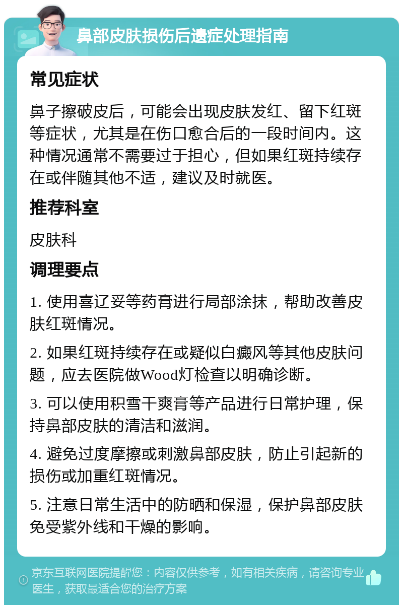 鼻部皮肤损伤后遗症处理指南 常见症状 鼻子擦破皮后，可能会出现皮肤发红、留下红斑等症状，尤其是在伤口愈合后的一段时间内。这种情况通常不需要过于担心，但如果红斑持续存在或伴随其他不适，建议及时就医。 推荐科室 皮肤科 调理要点 1. 使用喜辽妥等药膏进行局部涂抹，帮助改善皮肤红斑情况。 2. 如果红斑持续存在或疑似白癜风等其他皮肤问题，应去医院做Wood灯检查以明确诊断。 3. 可以使用积雪干爽膏等产品进行日常护理，保持鼻部皮肤的清洁和滋润。 4. 避免过度摩擦或刺激鼻部皮肤，防止引起新的损伤或加重红斑情况。 5. 注意日常生活中的防晒和保湿，保护鼻部皮肤免受紫外线和干燥的影响。