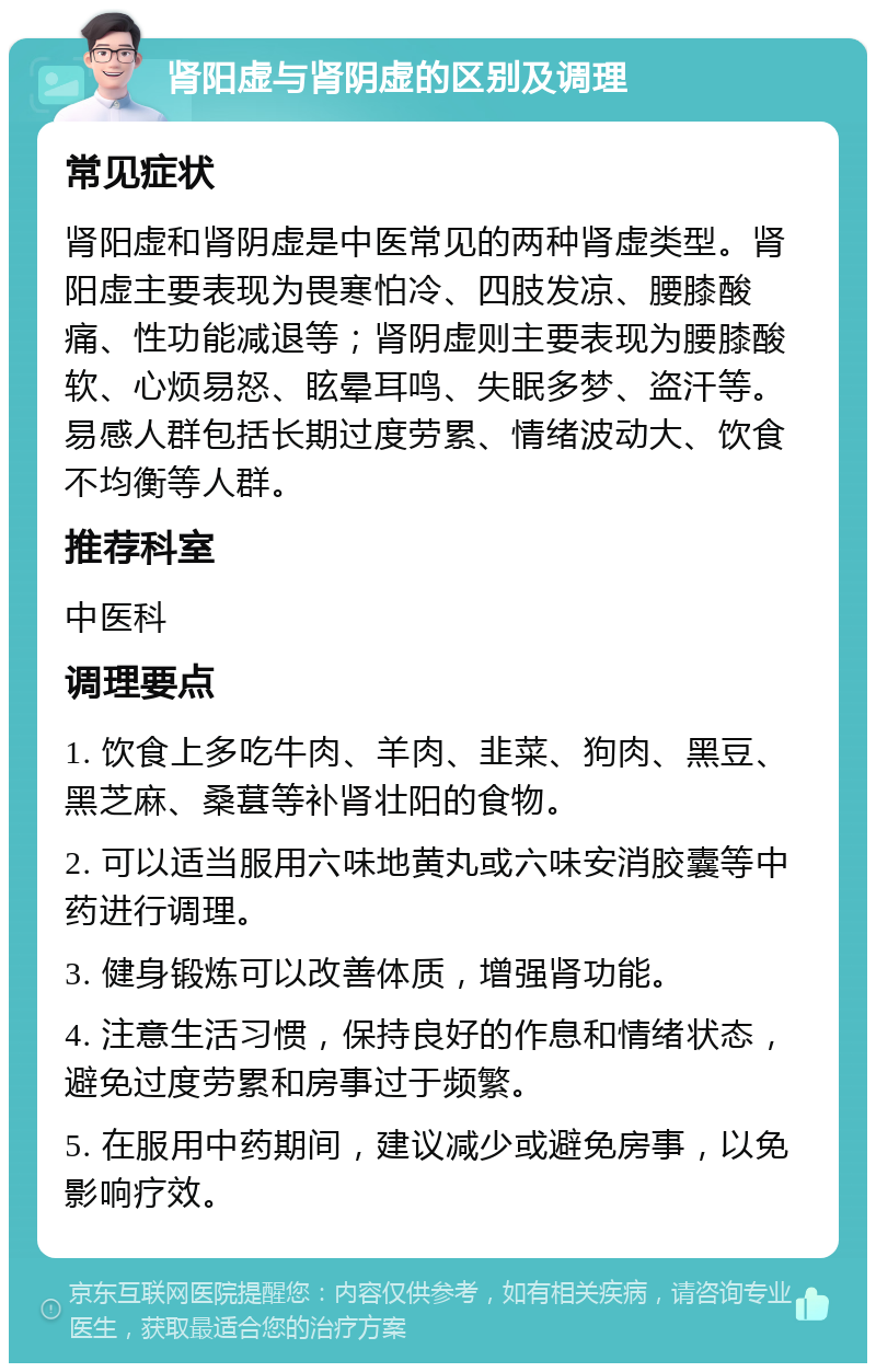 肾阳虚与肾阴虚的区别及调理 常见症状 肾阳虚和肾阴虚是中医常见的两种肾虚类型。肾阳虚主要表现为畏寒怕冷、四肢发凉、腰膝酸痛、性功能减退等；肾阴虚则主要表现为腰膝酸软、心烦易怒、眩晕耳鸣、失眠多梦、盗汗等。易感人群包括长期过度劳累、情绪波动大、饮食不均衡等人群。 推荐科室 中医科 调理要点 1. 饮食上多吃牛肉、羊肉、韭菜、狗肉、黑豆、黑芝麻、桑葚等补肾壮阳的食物。 2. 可以适当服用六味地黄丸或六味安消胶囊等中药进行调理。 3. 健身锻炼可以改善体质，增强肾功能。 4. 注意生活习惯，保持良好的作息和情绪状态，避免过度劳累和房事过于频繁。 5. 在服用中药期间，建议减少或避免房事，以免影响疗效。