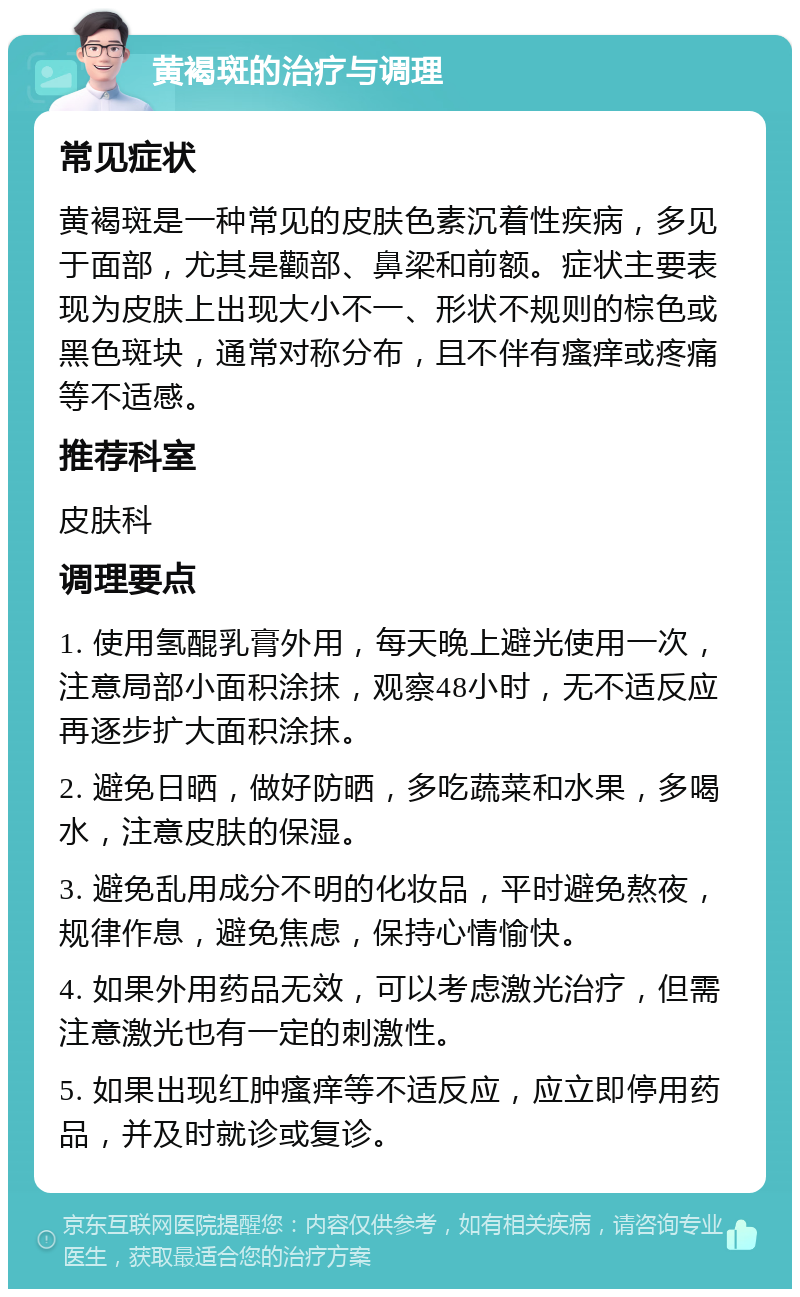 黄褐斑的治疗与调理 常见症状 黄褐斑是一种常见的皮肤色素沉着性疾病，多见于面部，尤其是颧部、鼻梁和前额。症状主要表现为皮肤上出现大小不一、形状不规则的棕色或黑色斑块，通常对称分布，且不伴有瘙痒或疼痛等不适感。 推荐科室 皮肤科 调理要点 1. 使用氢醌乳膏外用，每天晚上避光使用一次，注意局部小面积涂抹，观察48小时，无不适反应再逐步扩大面积涂抹。 2. 避免日晒，做好防晒，多吃蔬菜和水果，多喝水，注意皮肤的保湿。 3. 避免乱用成分不明的化妆品，平时避免熬夜，规律作息，避免焦虑，保持心情愉快。 4. 如果外用药品无效，可以考虑激光治疗，但需注意激光也有一定的刺激性。 5. 如果出现红肿瘙痒等不适反应，应立即停用药品，并及时就诊或复诊。