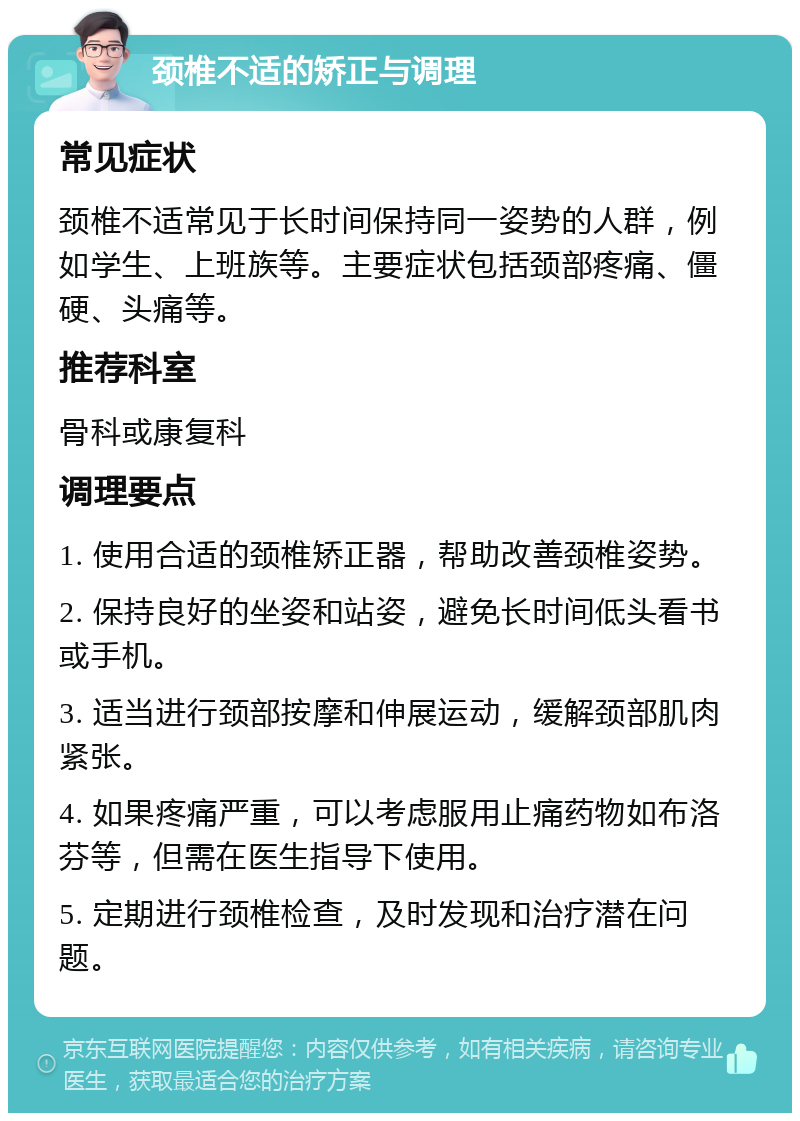 颈椎不适的矫正与调理 常见症状 颈椎不适常见于长时间保持同一姿势的人群，例如学生、上班族等。主要症状包括颈部疼痛、僵硬、头痛等。 推荐科室 骨科或康复科 调理要点 1. 使用合适的颈椎矫正器，帮助改善颈椎姿势。 2. 保持良好的坐姿和站姿，避免长时间低头看书或手机。 3. 适当进行颈部按摩和伸展运动，缓解颈部肌肉紧张。 4. 如果疼痛严重，可以考虑服用止痛药物如布洛芬等，但需在医生指导下使用。 5. 定期进行颈椎检查，及时发现和治疗潜在问题。