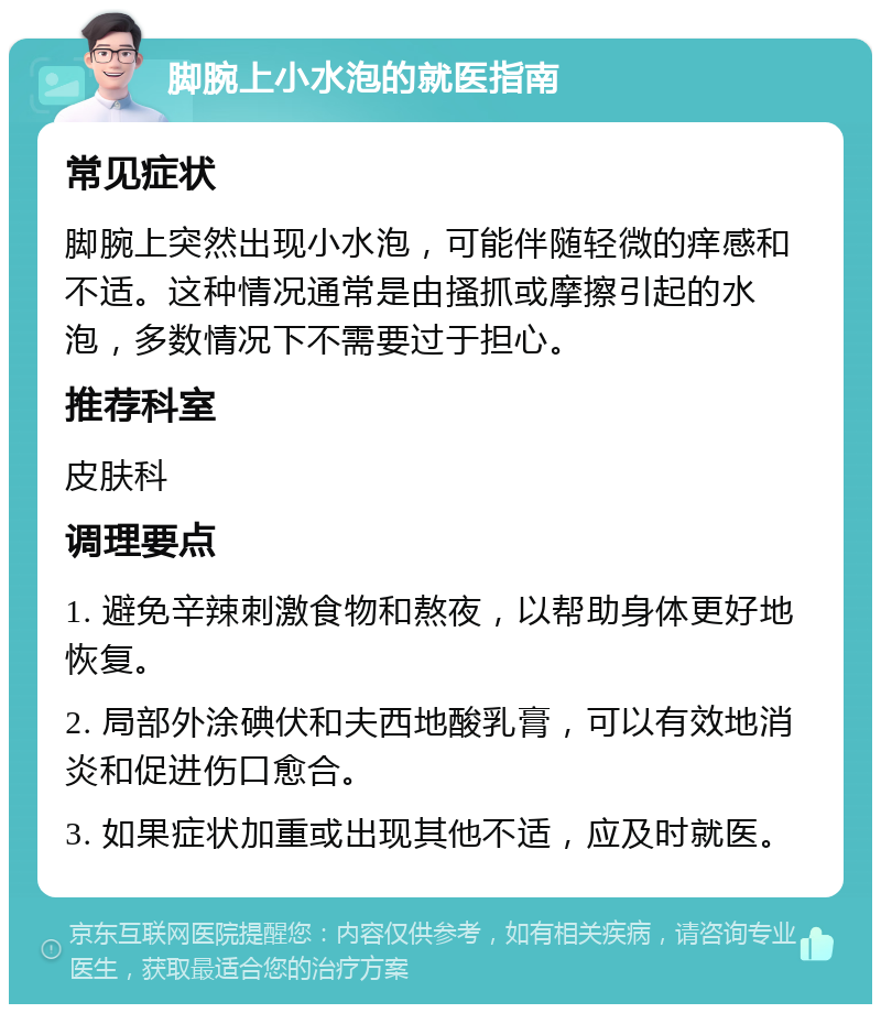 脚腕上小水泡的就医指南 常见症状 脚腕上突然出现小水泡，可能伴随轻微的痒感和不适。这种情况通常是由搔抓或摩擦引起的水泡，多数情况下不需要过于担心。 推荐科室 皮肤科 调理要点 1. 避免辛辣刺激食物和熬夜，以帮助身体更好地恢复。 2. 局部外涂碘伏和夫西地酸乳膏，可以有效地消炎和促进伤口愈合。 3. 如果症状加重或出现其他不适，应及时就医。