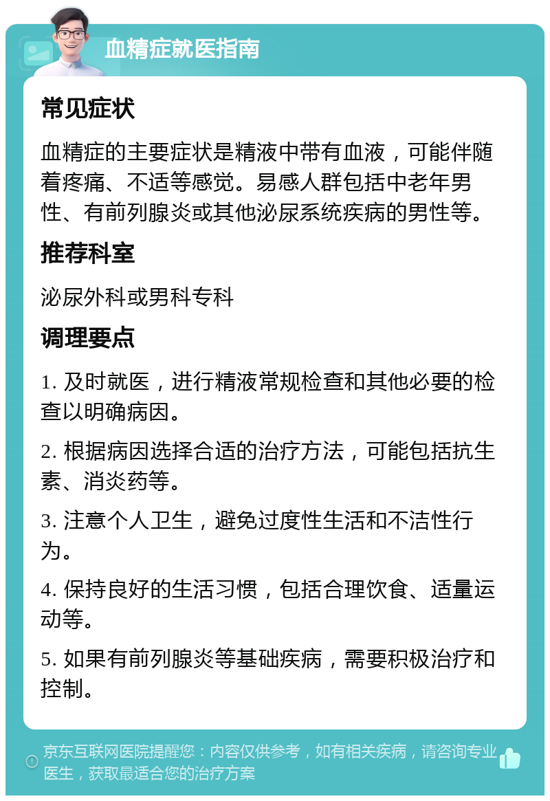 血精症就医指南 常见症状 血精症的主要症状是精液中带有血液，可能伴随着疼痛、不适等感觉。易感人群包括中老年男性、有前列腺炎或其他泌尿系统疾病的男性等。 推荐科室 泌尿外科或男科专科 调理要点 1. 及时就医，进行精液常规检查和其他必要的检查以明确病因。 2. 根据病因选择合适的治疗方法，可能包括抗生素、消炎药等。 3. 注意个人卫生，避免过度性生活和不洁性行为。 4. 保持良好的生活习惯，包括合理饮食、适量运动等。 5. 如果有前列腺炎等基础疾病，需要积极治疗和控制。