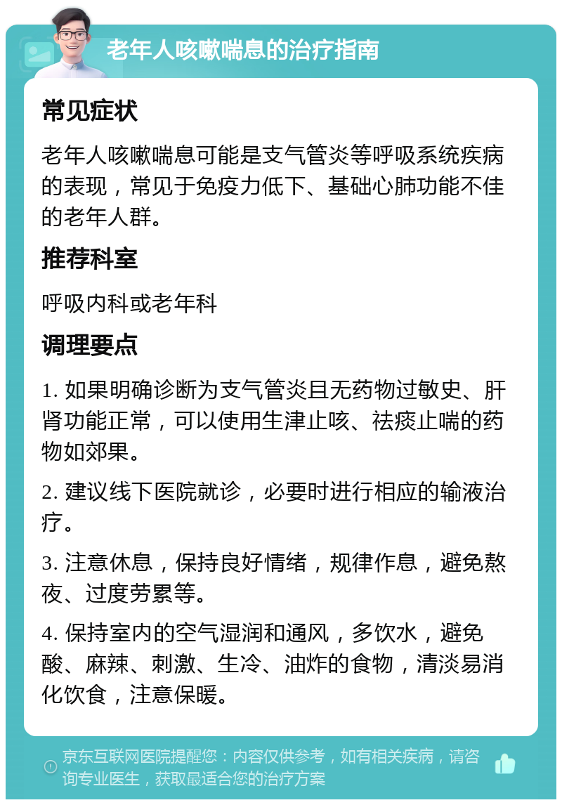 老年人咳嗽喘息的治疗指南 常见症状 老年人咳嗽喘息可能是支气管炎等呼吸系统疾病的表现，常见于免疫力低下、基础心肺功能不佳的老年人群。 推荐科室 呼吸内科或老年科 调理要点 1. 如果明确诊断为支气管炎且无药物过敏史、肝肾功能正常，可以使用生津止咳、祛痰止喘的药物如郊果。 2. 建议线下医院就诊，必要时进行相应的输液治疗。 3. 注意休息，保持良好情绪，规律作息，避免熬夜、过度劳累等。 4. 保持室内的空气湿润和通风，多饮水，避免酸、麻辣、刺激、生冷、油炸的食物，清淡易消化饮食，注意保暖。