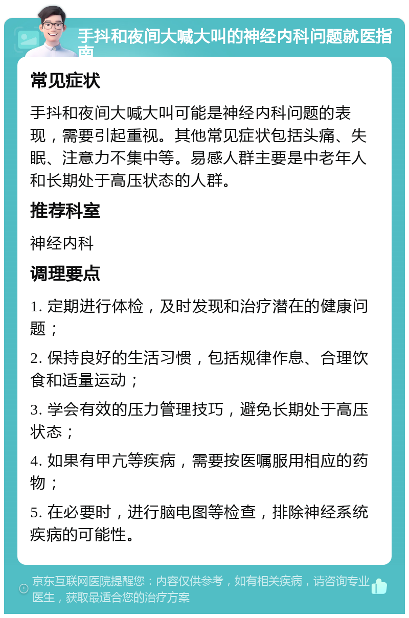 手抖和夜间大喊大叫的神经内科问题就医指南 常见症状 手抖和夜间大喊大叫可能是神经内科问题的表现，需要引起重视。其他常见症状包括头痛、失眠、注意力不集中等。易感人群主要是中老年人和长期处于高压状态的人群。 推荐科室 神经内科 调理要点 1. 定期进行体检，及时发现和治疗潜在的健康问题； 2. 保持良好的生活习惯，包括规律作息、合理饮食和适量运动； 3. 学会有效的压力管理技巧，避免长期处于高压状态； 4. 如果有甲亢等疾病，需要按医嘱服用相应的药物； 5. 在必要时，进行脑电图等检查，排除神经系统疾病的可能性。