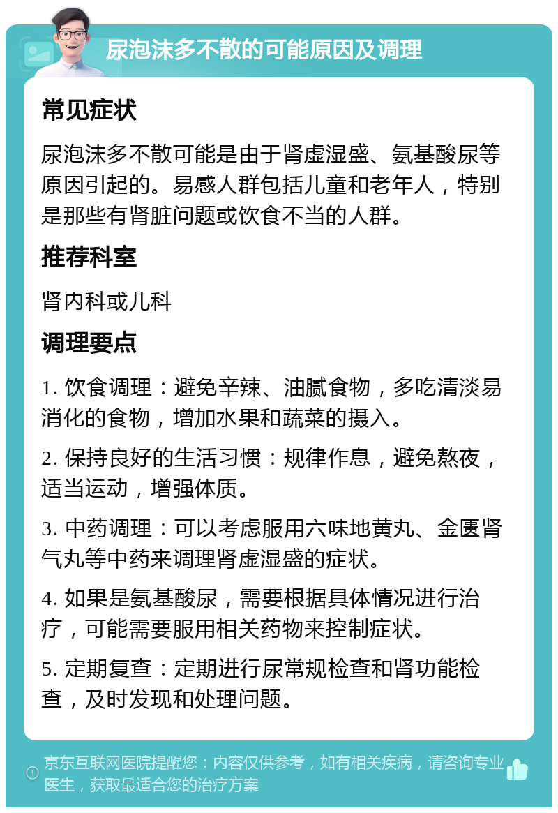 尿泡沫多不散的可能原因及调理 常见症状 尿泡沫多不散可能是由于肾虚湿盛、氨基酸尿等原因引起的。易感人群包括儿童和老年人，特别是那些有肾脏问题或饮食不当的人群。 推荐科室 肾内科或儿科 调理要点 1. 饮食调理：避免辛辣、油腻食物，多吃清淡易消化的食物，增加水果和蔬菜的摄入。 2. 保持良好的生活习惯：规律作息，避免熬夜，适当运动，增强体质。 3. 中药调理：可以考虑服用六味地黄丸、金匮肾气丸等中药来调理肾虚湿盛的症状。 4. 如果是氨基酸尿，需要根据具体情况进行治疗，可能需要服用相关药物来控制症状。 5. 定期复查：定期进行尿常规检查和肾功能检查，及时发现和处理问题。