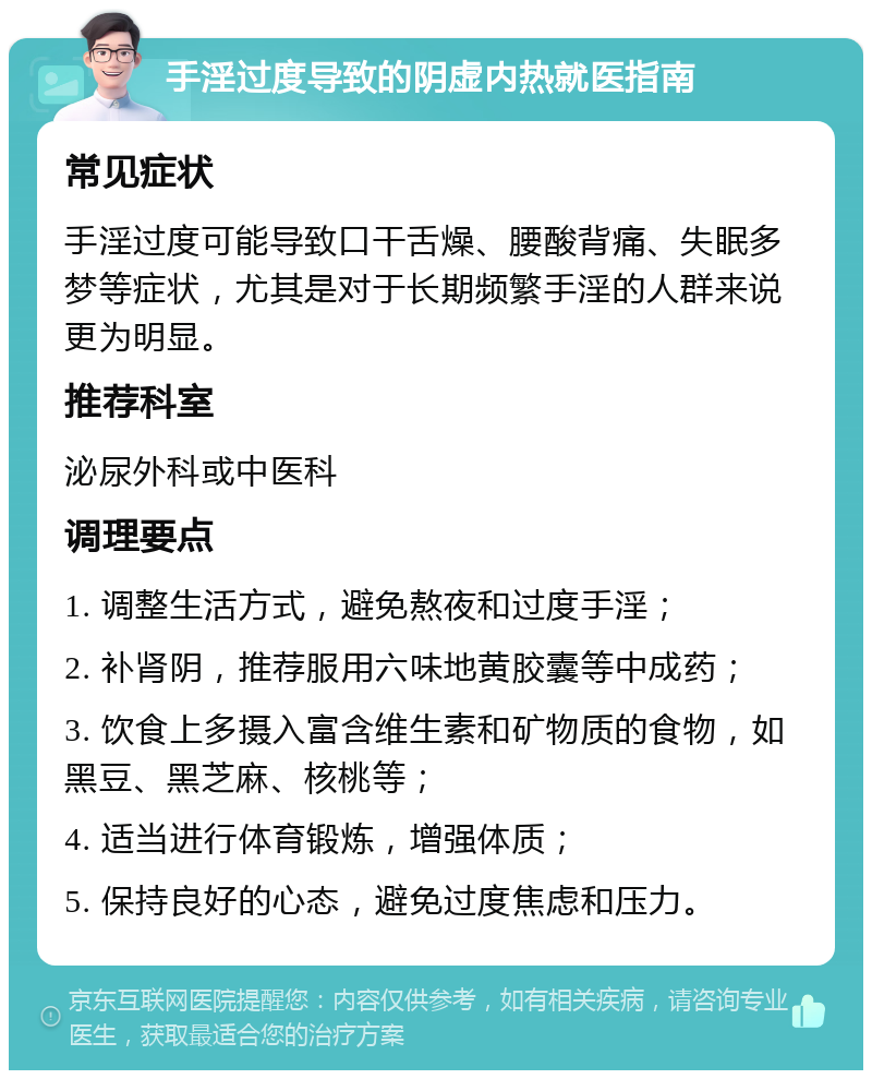 手淫过度导致的阴虚内热就医指南 常见症状 手淫过度可能导致口干舌燥、腰酸背痛、失眠多梦等症状，尤其是对于长期频繁手淫的人群来说更为明显。 推荐科室 泌尿外科或中医科 调理要点 1. 调整生活方式，避免熬夜和过度手淫； 2. 补肾阴，推荐服用六味地黄胶囊等中成药； 3. 饮食上多摄入富含维生素和矿物质的食物，如黑豆、黑芝麻、核桃等； 4. 适当进行体育锻炼，增强体质； 5. 保持良好的心态，避免过度焦虑和压力。