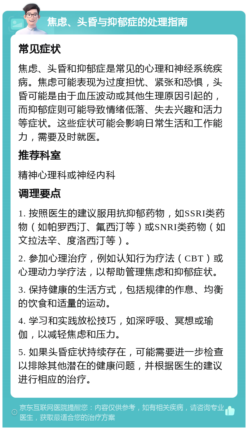 焦虑、头昏与抑郁症的处理指南 常见症状 焦虑、头昏和抑郁症是常见的心理和神经系统疾病。焦虑可能表现为过度担忧、紧张和恐惧，头昏可能是由于血压波动或其他生理原因引起的，而抑郁症则可能导致情绪低落、失去兴趣和活力等症状。这些症状可能会影响日常生活和工作能力，需要及时就医。 推荐科室 精神心理科或神经内科 调理要点 1. 按照医生的建议服用抗抑郁药物，如SSRI类药物（如帕罗西汀、氟西汀等）或SNRI类药物（如文拉法辛、度洛西汀等）。 2. 参加心理治疗，例如认知行为疗法（CBT）或心理动力学疗法，以帮助管理焦虑和抑郁症状。 3. 保持健康的生活方式，包括规律的作息、均衡的饮食和适量的运动。 4. 学习和实践放松技巧，如深呼吸、冥想或瑜伽，以减轻焦虑和压力。 5. 如果头昏症状持续存在，可能需要进一步检查以排除其他潜在的健康问题，并根据医生的建议进行相应的治疗。