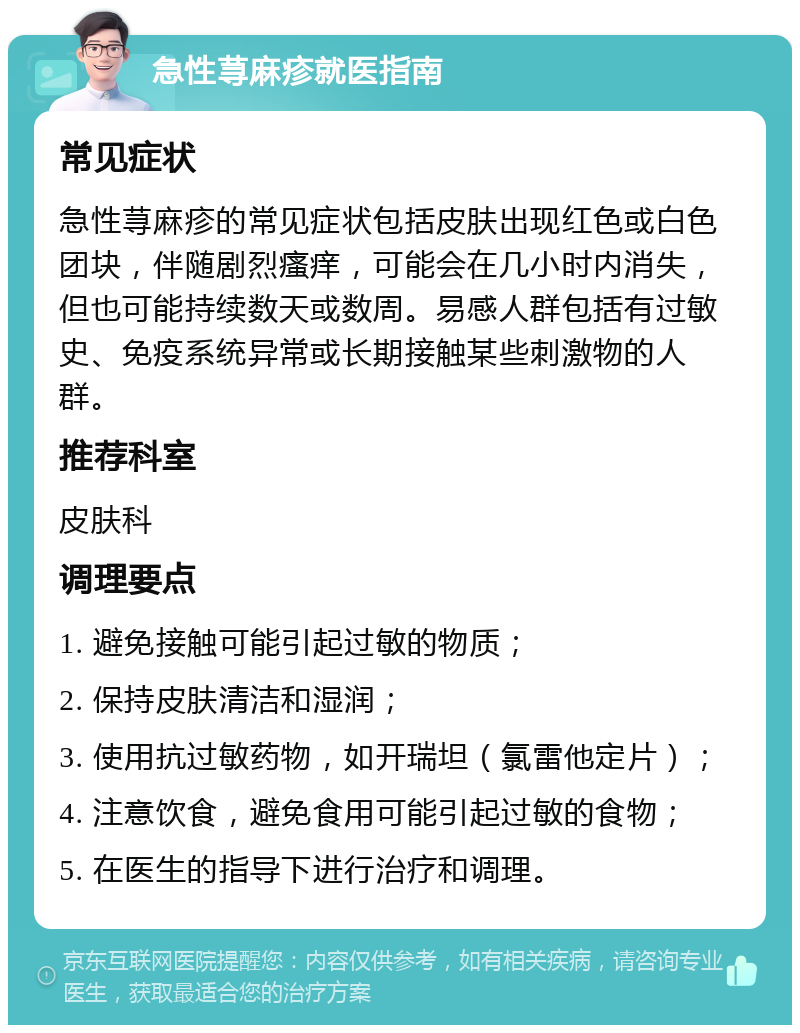 急性荨麻疹就医指南 常见症状 急性荨麻疹的常见症状包括皮肤出现红色或白色团块，伴随剧烈瘙痒，可能会在几小时内消失，但也可能持续数天或数周。易感人群包括有过敏史、免疫系统异常或长期接触某些刺激物的人群。 推荐科室 皮肤科 调理要点 1. 避免接触可能引起过敏的物质； 2. 保持皮肤清洁和湿润； 3. 使用抗过敏药物，如开瑞坦（氯雷他定片）； 4. 注意饮食，避免食用可能引起过敏的食物； 5. 在医生的指导下进行治疗和调理。