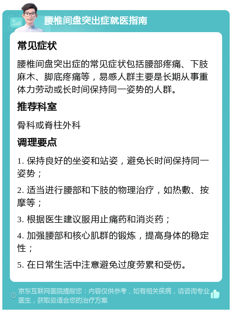 腰椎间盘突出症就医指南 常见症状 腰椎间盘突出症的常见症状包括腰部疼痛、下肢麻木、脚底疼痛等，易感人群主要是长期从事重体力劳动或长时间保持同一姿势的人群。 推荐科室 骨科或脊柱外科 调理要点 1. 保持良好的坐姿和站姿，避免长时间保持同一姿势； 2. 适当进行腰部和下肢的物理治疗，如热敷、按摩等； 3. 根据医生建议服用止痛药和消炎药； 4. 加强腰部和核心肌群的锻炼，提高身体的稳定性； 5. 在日常生活中注意避免过度劳累和受伤。