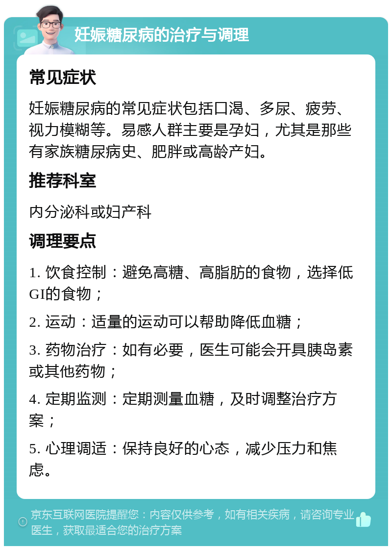 妊娠糖尿病的治疗与调理 常见症状 妊娠糖尿病的常见症状包括口渴、多尿、疲劳、视力模糊等。易感人群主要是孕妇，尤其是那些有家族糖尿病史、肥胖或高龄产妇。 推荐科室 内分泌科或妇产科 调理要点 1. 饮食控制：避免高糖、高脂肪的食物，选择低GI的食物； 2. 运动：适量的运动可以帮助降低血糖； 3. 药物治疗：如有必要，医生可能会开具胰岛素或其他药物； 4. 定期监测：定期测量血糖，及时调整治疗方案； 5. 心理调适：保持良好的心态，减少压力和焦虑。