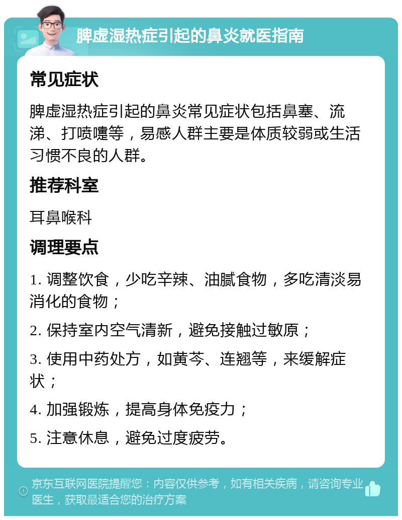 脾虚湿热症引起的鼻炎就医指南 常见症状 脾虚湿热症引起的鼻炎常见症状包括鼻塞、流涕、打喷嚏等，易感人群主要是体质较弱或生活习惯不良的人群。 推荐科室 耳鼻喉科 调理要点 1. 调整饮食，少吃辛辣、油腻食物，多吃清淡易消化的食物； 2. 保持室内空气清新，避免接触过敏原； 3. 使用中药处方，如黄芩、连翘等，来缓解症状； 4. 加强锻炼，提高身体免疫力； 5. 注意休息，避免过度疲劳。