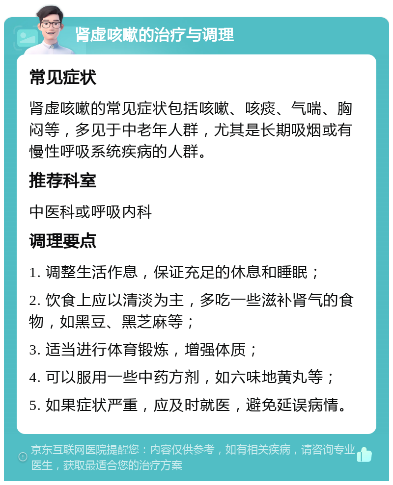 肾虚咳嗽的治疗与调理 常见症状 肾虚咳嗽的常见症状包括咳嗽、咳痰、气喘、胸闷等，多见于中老年人群，尤其是长期吸烟或有慢性呼吸系统疾病的人群。 推荐科室 中医科或呼吸内科 调理要点 1. 调整生活作息，保证充足的休息和睡眠； 2. 饮食上应以清淡为主，多吃一些滋补肾气的食物，如黑豆、黑芝麻等； 3. 适当进行体育锻炼，增强体质； 4. 可以服用一些中药方剂，如六味地黄丸等； 5. 如果症状严重，应及时就医，避免延误病情。