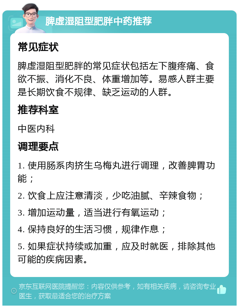 脾虚湿阻型肥胖中药推荐 常见症状 脾虚湿阻型肥胖的常见症状包括左下腹疼痛、食欲不振、消化不良、体重增加等。易感人群主要是长期饮食不规律、缺乏运动的人群。 推荐科室 中医内科 调理要点 1. 使用肠系肉挤生乌梅丸进行调理，改善脾胃功能； 2. 饮食上应注意清淡，少吃油腻、辛辣食物； 3. 增加运动量，适当进行有氧运动； 4. 保持良好的生活习惯，规律作息； 5. 如果症状持续或加重，应及时就医，排除其他可能的疾病因素。