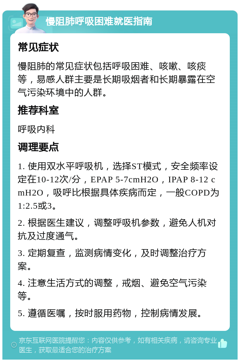 慢阻肺呼吸困难就医指南 常见症状 慢阻肺的常见症状包括呼吸困难、咳嗽、咳痰等，易感人群主要是长期吸烟者和长期暴露在空气污染环境中的人群。 推荐科室 呼吸内科 调理要点 1. 使用双水平呼吸机，选择ST模式，安全频率设定在10-12次/分，EPAP 5-7cmH2O，IPAP 8-12 cmH2O，吸呼比根据具体疾病而定，一般COPD为1:2.5或3。 2. 根据医生建议，调整呼吸机参数，避免人机对抗及过度通气。 3. 定期复查，监测病情变化，及时调整治疗方案。 4. 注意生活方式的调整，戒烟、避免空气污染等。 5. 遵循医嘱，按时服用药物，控制病情发展。