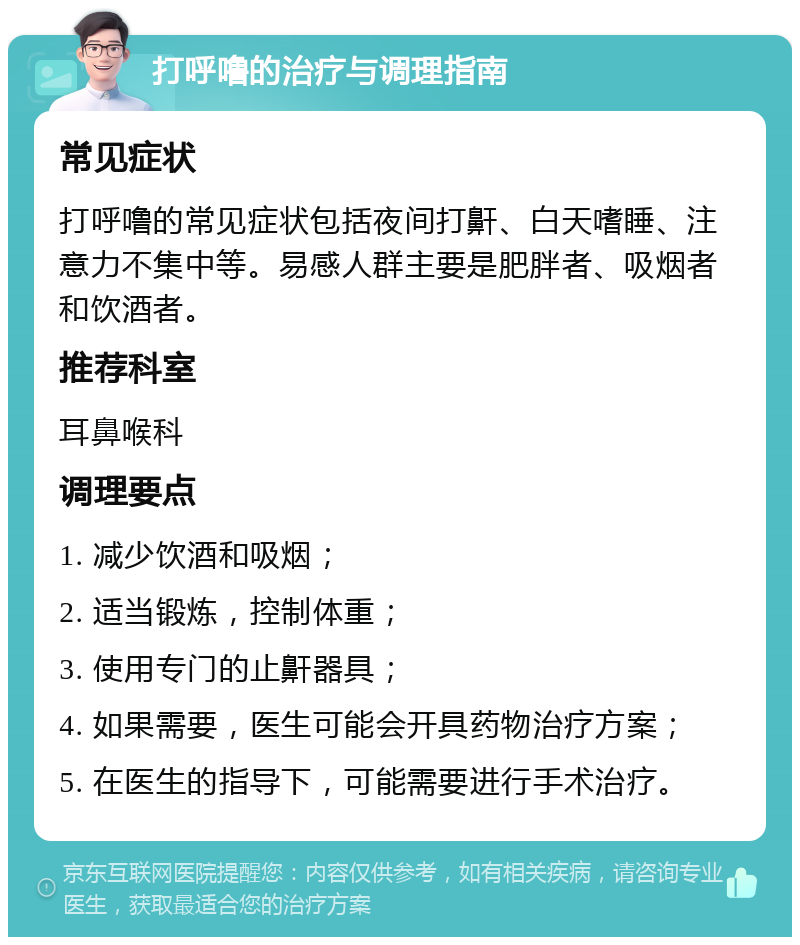 打呼噜的治疗与调理指南 常见症状 打呼噜的常见症状包括夜间打鼾、白天嗜睡、注意力不集中等。易感人群主要是肥胖者、吸烟者和饮酒者。 推荐科室 耳鼻喉科 调理要点 1. 减少饮酒和吸烟； 2. 适当锻炼，控制体重； 3. 使用专门的止鼾器具； 4. 如果需要，医生可能会开具药物治疗方案； 5. 在医生的指导下，可能需要进行手术治疗。