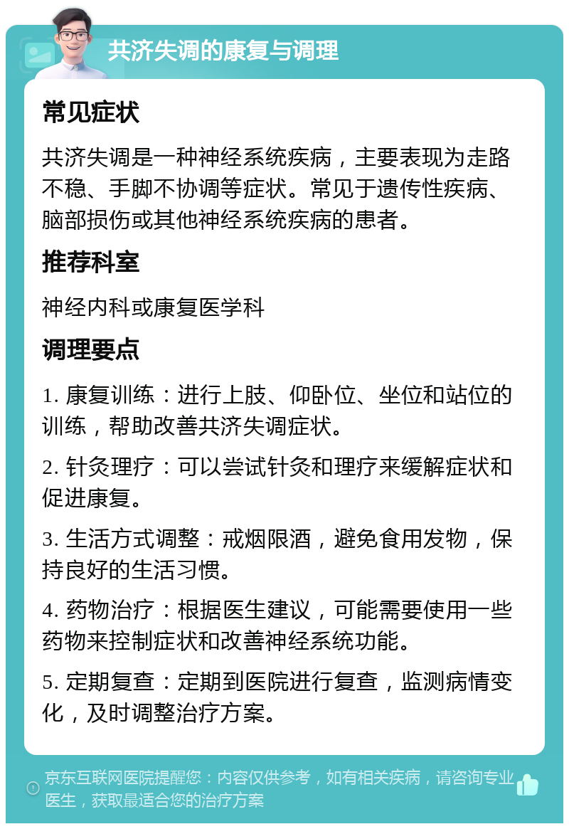 共济失调的康复与调理 常见症状 共济失调是一种神经系统疾病，主要表现为走路不稳、手脚不协调等症状。常见于遗传性疾病、脑部损伤或其他神经系统疾病的患者。 推荐科室 神经内科或康复医学科 调理要点 1. 康复训练：进行上肢、仰卧位、坐位和站位的训练，帮助改善共济失调症状。 2. 针灸理疗：可以尝试针灸和理疗来缓解症状和促进康复。 3. 生活方式调整：戒烟限酒，避免食用发物，保持良好的生活习惯。 4. 药物治疗：根据医生建议，可能需要使用一些药物来控制症状和改善神经系统功能。 5. 定期复查：定期到医院进行复查，监测病情变化，及时调整治疗方案。