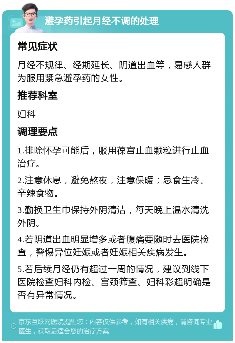 避孕药引起月经不调的处理 常见症状 月经不规律、经期延长、阴道出血等，易感人群为服用紧急避孕药的女性。 推荐科室 妇科 调理要点 1.排除怀孕可能后，服用葆宫止血颗粒进行止血治疗。 2.注意休息，避免熬夜，注意保暖；忌食生冷、辛辣食物。 3.勤换卫生巾保持外阴清洁，每天晚上温水清洗外阴。 4.若阴道出血明显增多或者腹痛要随时去医院检查，警惕异位妊娠或者妊娠相关疾病发生。 5.若后续月经仍有超过一周的情况，建议到线下医院检查妇科内检、宫颈筛查、妇科彩超明确是否有异常情况。