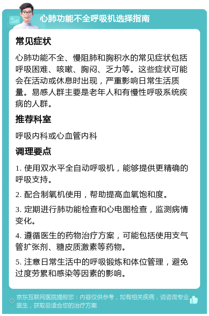 心肺功能不全呼吸机选择指南 常见症状 心肺功能不全、慢阻肺和胸积水的常见症状包括呼吸困难、咳嗽、胸闷、乏力等。这些症状可能会在活动或休息时出现，严重影响日常生活质量。易感人群主要是老年人和有慢性呼吸系统疾病的人群。 推荐科室 呼吸内科或心血管内科 调理要点 1. 使用双水平全自动呼吸机，能够提供更精确的呼吸支持。 2. 配合制氧机使用，帮助提高血氧饱和度。 3. 定期进行肺功能检查和心电图检查，监测病情变化。 4. 遵循医生的药物治疗方案，可能包括使用支气管扩张剂、糖皮质激素等药物。 5. 注意日常生活中的呼吸锻炼和体位管理，避免过度劳累和感染等因素的影响。