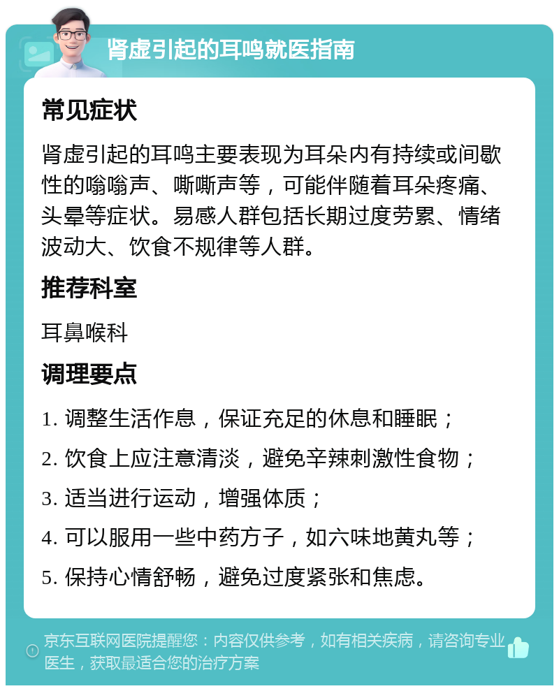 肾虚引起的耳鸣就医指南 常见症状 肾虚引起的耳鸣主要表现为耳朵内有持续或间歇性的嗡嗡声、嘶嘶声等，可能伴随着耳朵疼痛、头晕等症状。易感人群包括长期过度劳累、情绪波动大、饮食不规律等人群。 推荐科室 耳鼻喉科 调理要点 1. 调整生活作息，保证充足的休息和睡眠； 2. 饮食上应注意清淡，避免辛辣刺激性食物； 3. 适当进行运动，增强体质； 4. 可以服用一些中药方子，如六味地黄丸等； 5. 保持心情舒畅，避免过度紧张和焦虑。