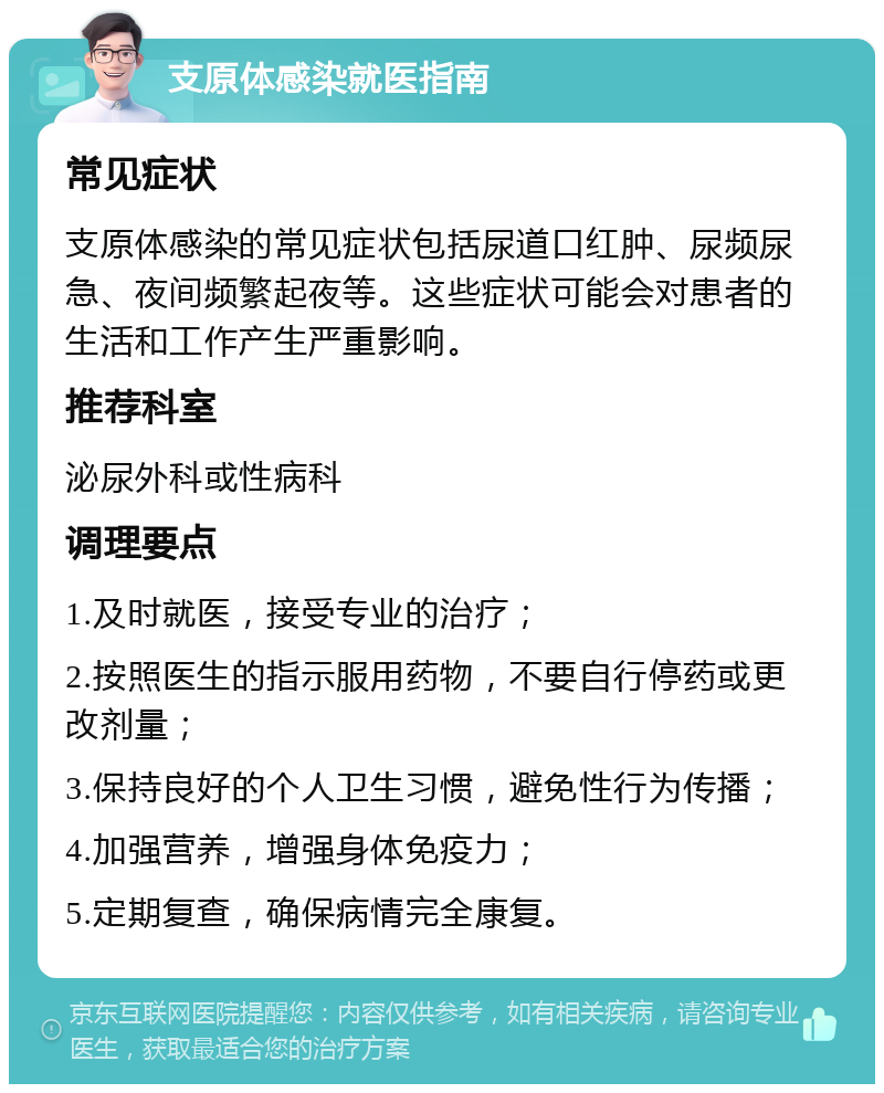 支原体感染就医指南 常见症状 支原体感染的常见症状包括尿道口红肿、尿频尿急、夜间频繁起夜等。这些症状可能会对患者的生活和工作产生严重影响。 推荐科室 泌尿外科或性病科 调理要点 1.及时就医，接受专业的治疗； 2.按照医生的指示服用药物，不要自行停药或更改剂量； 3.保持良好的个人卫生习惯，避免性行为传播； 4.加强营养，增强身体免疫力； 5.定期复查，确保病情完全康复。