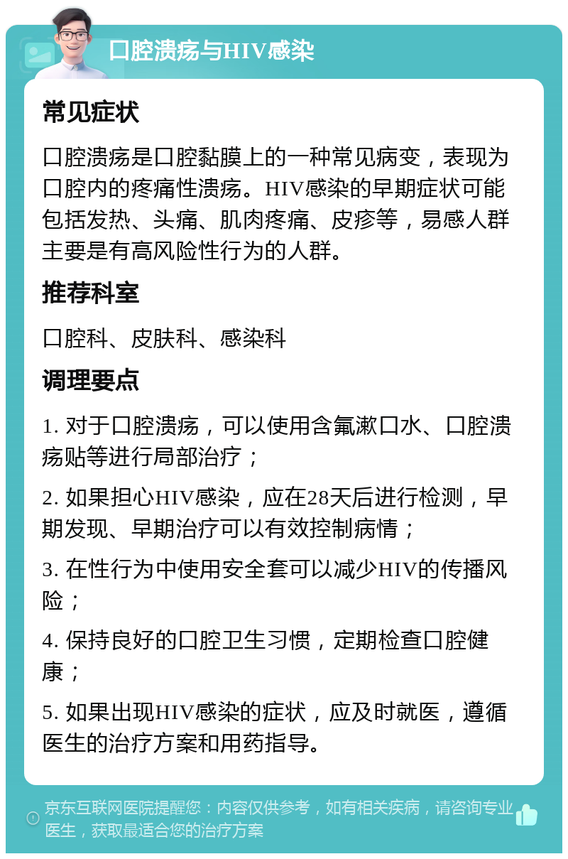 口腔溃疡与HIV感染 常见症状 口腔溃疡是口腔黏膜上的一种常见病变，表现为口腔内的疼痛性溃疡。HIV感染的早期症状可能包括发热、头痛、肌肉疼痛、皮疹等，易感人群主要是有高风险性行为的人群。 推荐科室 口腔科、皮肤科、感染科 调理要点 1. 对于口腔溃疡，可以使用含氟漱口水、口腔溃疡贴等进行局部治疗； 2. 如果担心HIV感染，应在28天后进行检测，早期发现、早期治疗可以有效控制病情； 3. 在性行为中使用安全套可以减少HIV的传播风险； 4. 保持良好的口腔卫生习惯，定期检查口腔健康； 5. 如果出现HIV感染的症状，应及时就医，遵循医生的治疗方案和用药指导。