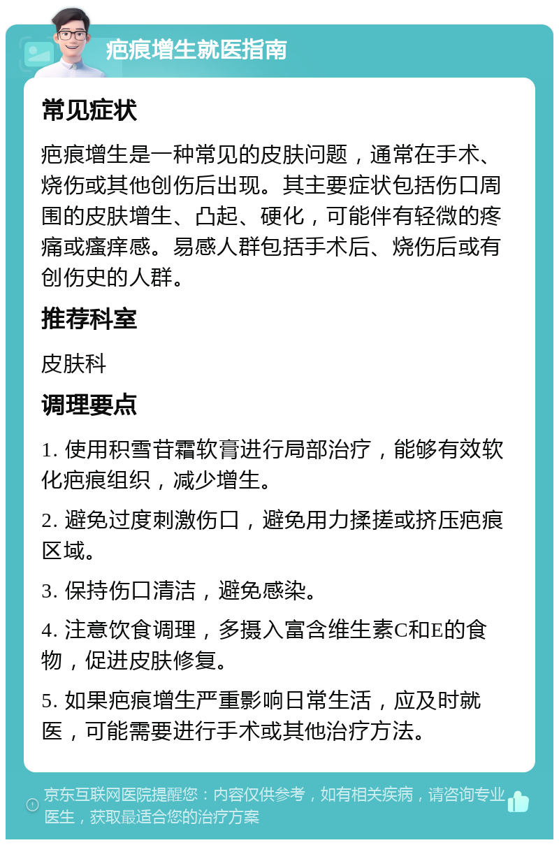 疤痕增生就医指南 常见症状 疤痕增生是一种常见的皮肤问题，通常在手术、烧伤或其他创伤后出现。其主要症状包括伤口周围的皮肤增生、凸起、硬化，可能伴有轻微的疼痛或瘙痒感。易感人群包括手术后、烧伤后或有创伤史的人群。 推荐科室 皮肤科 调理要点 1. 使用积雪苷霜软膏进行局部治疗，能够有效软化疤痕组织，减少增生。 2. 避免过度刺激伤口，避免用力揉搓或挤压疤痕区域。 3. 保持伤口清洁，避免感染。 4. 注意饮食调理，多摄入富含维生素C和E的食物，促进皮肤修复。 5. 如果疤痕增生严重影响日常生活，应及时就医，可能需要进行手术或其他治疗方法。