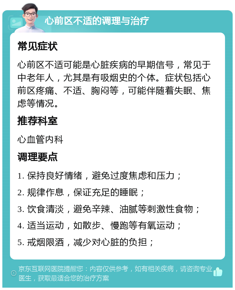 心前区不适的调理与治疗 常见症状 心前区不适可能是心脏疾病的早期信号，常见于中老年人，尤其是有吸烟史的个体。症状包括心前区疼痛、不适、胸闷等，可能伴随着失眠、焦虑等情况。 推荐科室 心血管内科 调理要点 1. 保持良好情绪，避免过度焦虑和压力； 2. 规律作息，保证充足的睡眠； 3. 饮食清淡，避免辛辣、油腻等刺激性食物； 4. 适当运动，如散步、慢跑等有氧运动； 5. 戒烟限酒，减少对心脏的负担；