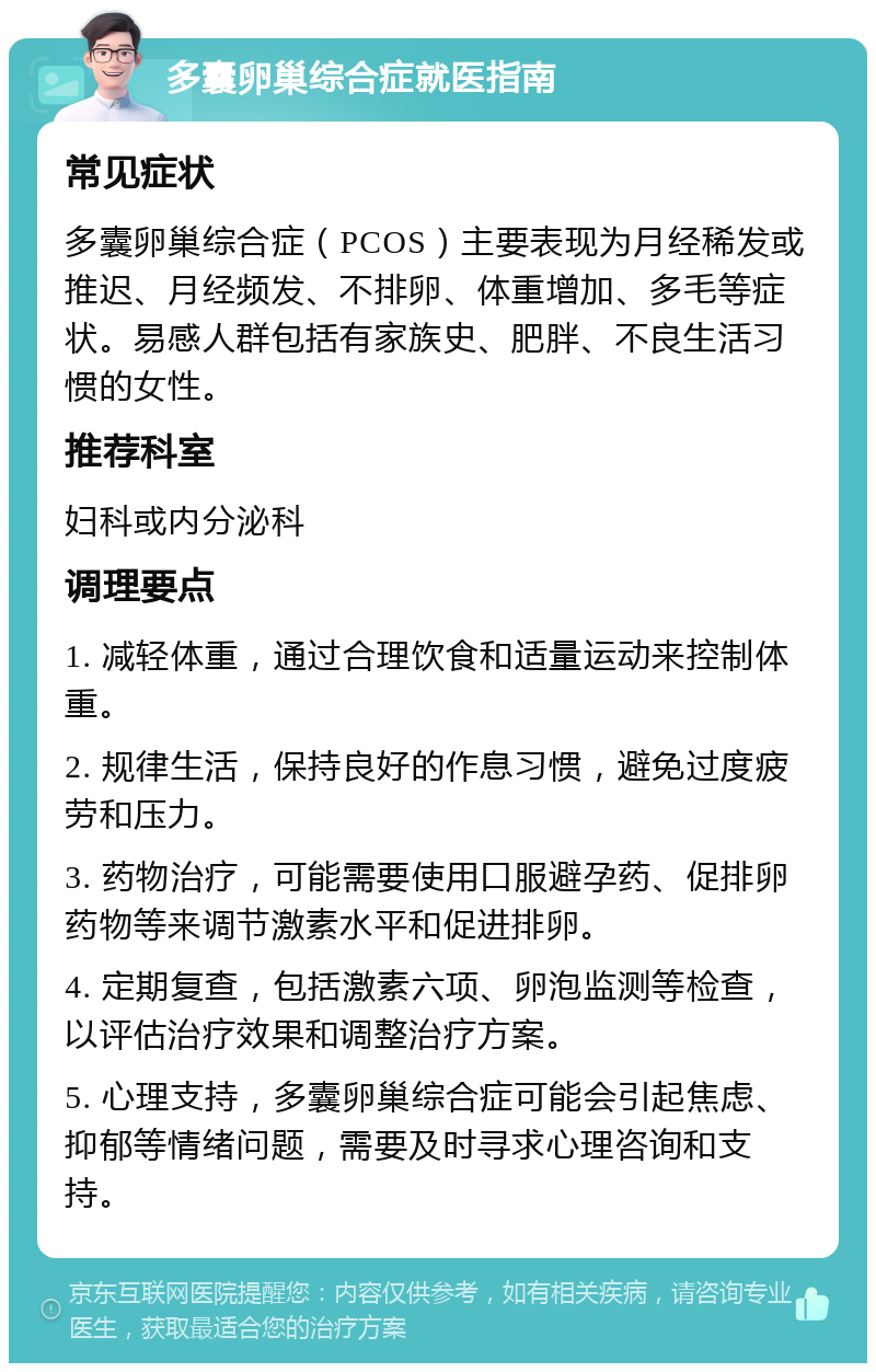 多囊卵巢综合症就医指南 常见症状 多囊卵巢综合症（PCOS）主要表现为月经稀发或推迟、月经频发、不排卵、体重增加、多毛等症状。易感人群包括有家族史、肥胖、不良生活习惯的女性。 推荐科室 妇科或内分泌科 调理要点 1. 减轻体重，通过合理饮食和适量运动来控制体重。 2. 规律生活，保持良好的作息习惯，避免过度疲劳和压力。 3. 药物治疗，可能需要使用口服避孕药、促排卵药物等来调节激素水平和促进排卵。 4. 定期复查，包括激素六项、卵泡监测等检查，以评估治疗效果和调整治疗方案。 5. 心理支持，多囊卵巢综合症可能会引起焦虑、抑郁等情绪问题，需要及时寻求心理咨询和支持。