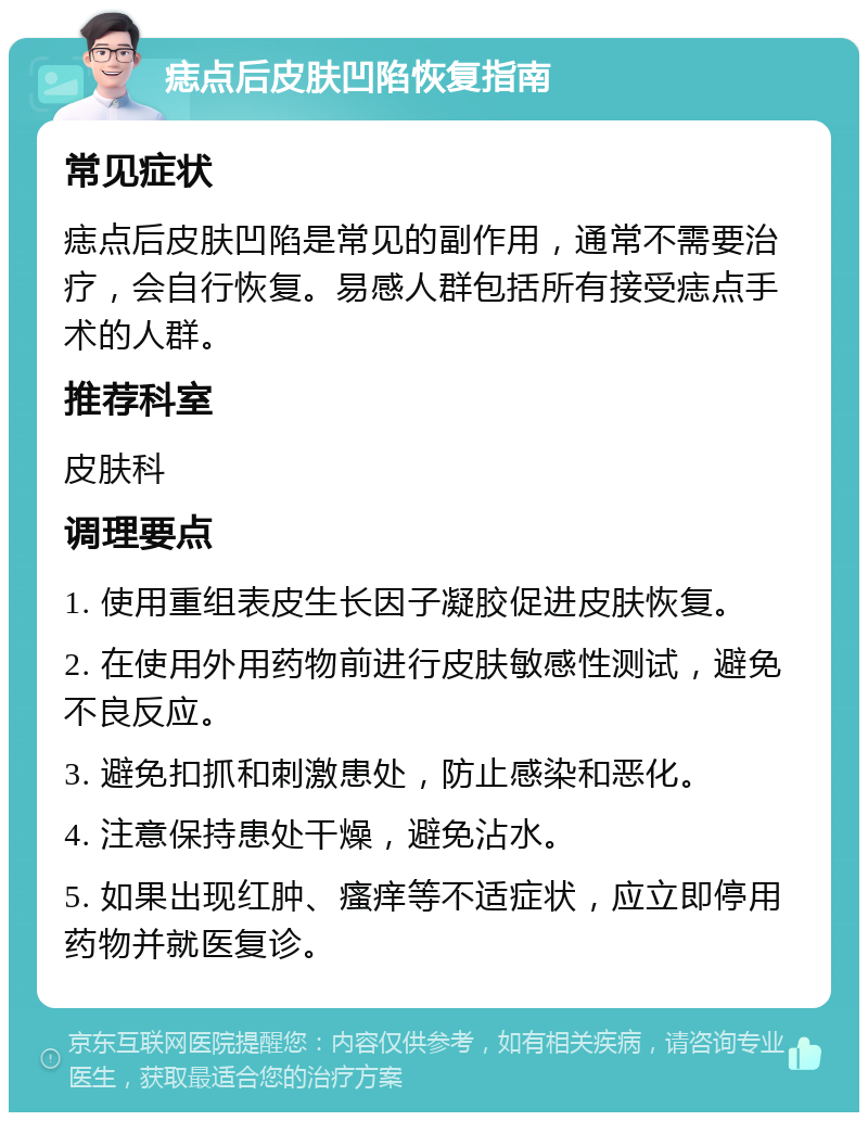 痣点后皮肤凹陷恢复指南 常见症状 痣点后皮肤凹陷是常见的副作用，通常不需要治疗，会自行恢复。易感人群包括所有接受痣点手术的人群。 推荐科室 皮肤科 调理要点 1. 使用重组表皮生长因子凝胶促进皮肤恢复。 2. 在使用外用药物前进行皮肤敏感性测试，避免不良反应。 3. 避免扣抓和刺激患处，防止感染和恶化。 4. 注意保持患处干燥，避免沾水。 5. 如果出现红肿、瘙痒等不适症状，应立即停用药物并就医复诊。