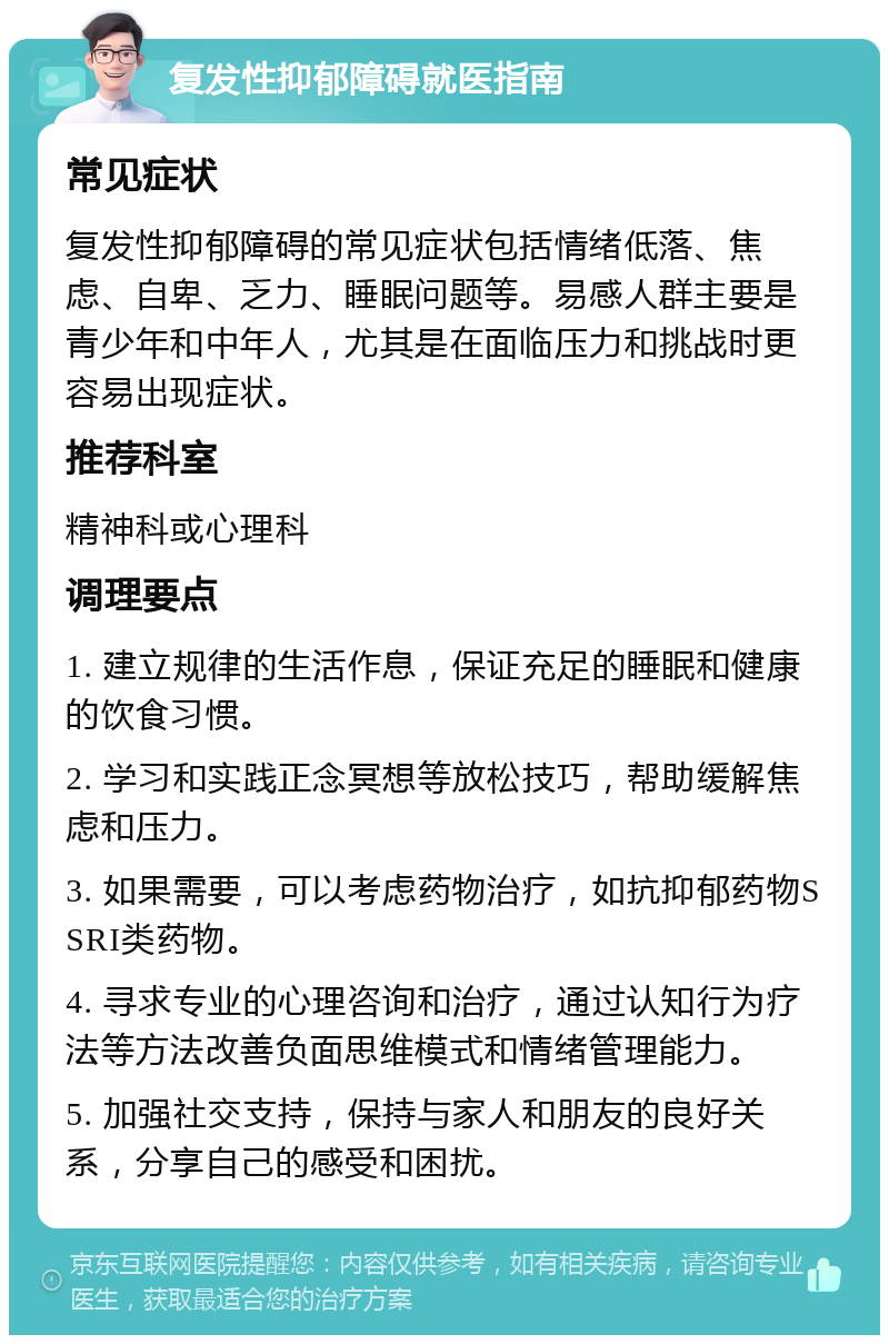 复发性抑郁障碍就医指南 常见症状 复发性抑郁障碍的常见症状包括情绪低落、焦虑、自卑、乏力、睡眠问题等。易感人群主要是青少年和中年人，尤其是在面临压力和挑战时更容易出现症状。 推荐科室 精神科或心理科 调理要点 1. 建立规律的生活作息，保证充足的睡眠和健康的饮食习惯。 2. 学习和实践正念冥想等放松技巧，帮助缓解焦虑和压力。 3. 如果需要，可以考虑药物治疗，如抗抑郁药物SSRI类药物。 4. 寻求专业的心理咨询和治疗，通过认知行为疗法等方法改善负面思维模式和情绪管理能力。 5. 加强社交支持，保持与家人和朋友的良好关系，分享自己的感受和困扰。