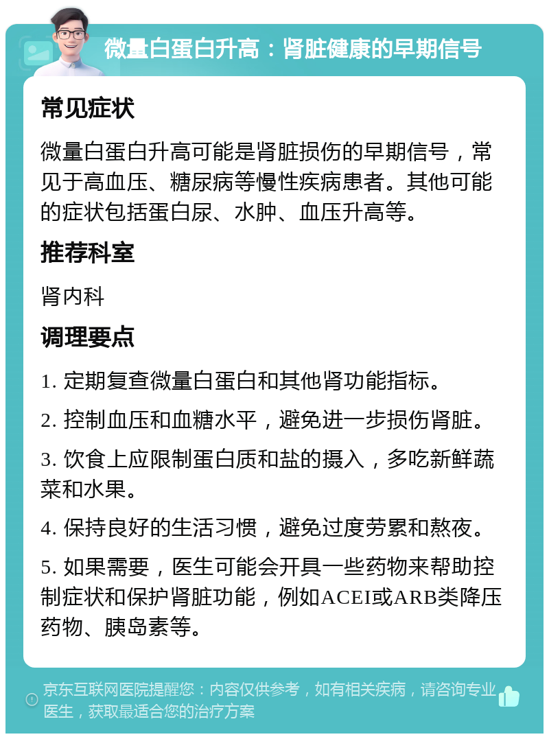 微量白蛋白升高：肾脏健康的早期信号 常见症状 微量白蛋白升高可能是肾脏损伤的早期信号，常见于高血压、糖尿病等慢性疾病患者。其他可能的症状包括蛋白尿、水肿、血压升高等。 推荐科室 肾内科 调理要点 1. 定期复查微量白蛋白和其他肾功能指标。 2. 控制血压和血糖水平，避免进一步损伤肾脏。 3. 饮食上应限制蛋白质和盐的摄入，多吃新鲜蔬菜和水果。 4. 保持良好的生活习惯，避免过度劳累和熬夜。 5. 如果需要，医生可能会开具一些药物来帮助控制症状和保护肾脏功能，例如ACEI或ARB类降压药物、胰岛素等。