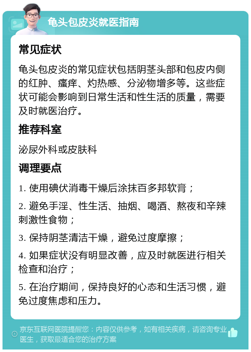 龟头包皮炎就医指南 常见症状 龟头包皮炎的常见症状包括阴茎头部和包皮内侧的红肿、瘙痒、灼热感、分泌物增多等。这些症状可能会影响到日常生活和性生活的质量，需要及时就医治疗。 推荐科室 泌尿外科或皮肤科 调理要点 1. 使用碘伏消毒干燥后涂抹百多邦软膏； 2. 避免手淫、性生活、抽烟、喝酒、熬夜和辛辣刺激性食物； 3. 保持阴茎清洁干燥，避免过度摩擦； 4. 如果症状没有明显改善，应及时就医进行相关检查和治疗； 5. 在治疗期间，保持良好的心态和生活习惯，避免过度焦虑和压力。