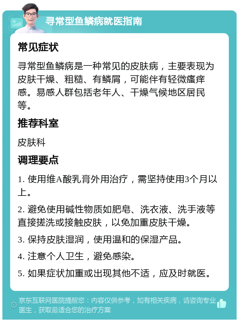 寻常型鱼鳞病就医指南 常见症状 寻常型鱼鳞病是一种常见的皮肤病，主要表现为皮肤干燥、粗糙、有鳞屑，可能伴有轻微瘙痒感。易感人群包括老年人、干燥气候地区居民等。 推荐科室 皮肤科 调理要点 1. 使用维A酸乳膏外用治疗，需坚持使用3个月以上。 2. 避免使用碱性物质如肥皂、洗衣液、洗手液等直接搓洗或接触皮肤，以免加重皮肤干燥。 3. 保持皮肤湿润，使用温和的保湿产品。 4. 注意个人卫生，避免感染。 5. 如果症状加重或出现其他不适，应及时就医。