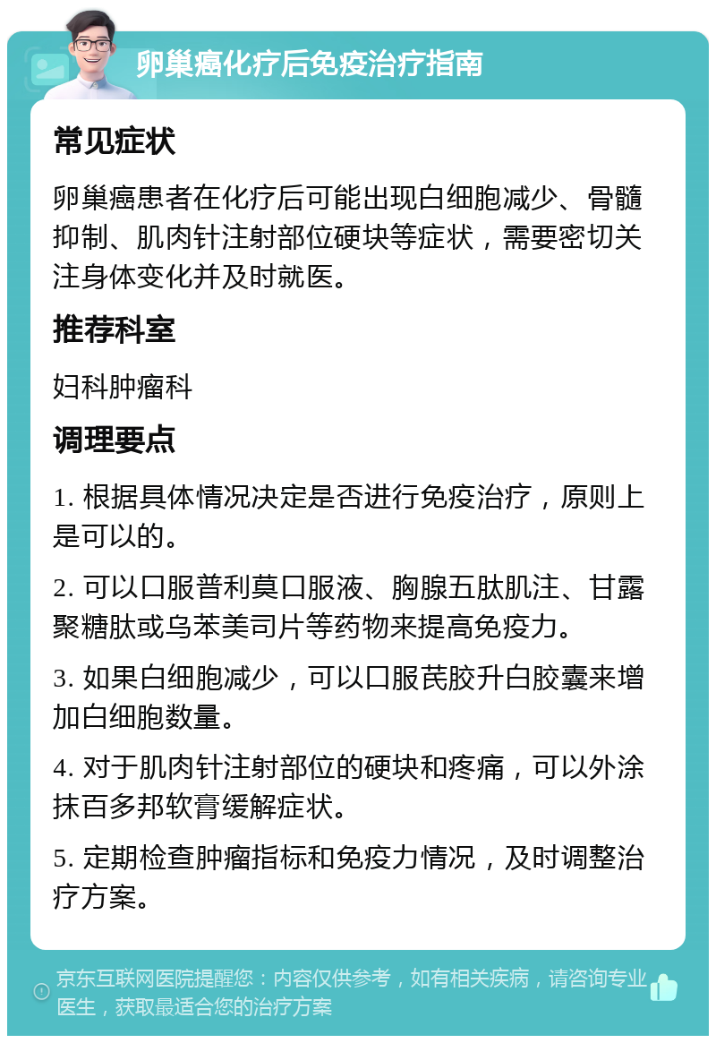 卵巢癌化疗后免疫治疗指南 常见症状 卵巢癌患者在化疗后可能出现白细胞减少、骨髓抑制、肌肉针注射部位硬块等症状，需要密切关注身体变化并及时就医。 推荐科室 妇科肿瘤科 调理要点 1. 根据具体情况决定是否进行免疫治疗，原则上是可以的。 2. 可以口服普利莫口服液、胸腺五肽肌注、甘露聚糖肽或乌苯美司片等药物来提高免疫力。 3. 如果白细胞减少，可以口服芪胶升白胶囊来增加白细胞数量。 4. 对于肌肉针注射部位的硬块和疼痛，可以外涂抹百多邦软膏缓解症状。 5. 定期检查肿瘤指标和免疫力情况，及时调整治疗方案。