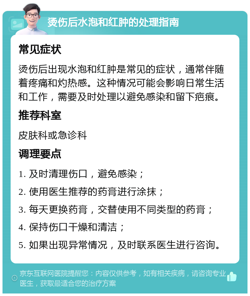 烫伤后水泡和红肿的处理指南 常见症状 烫伤后出现水泡和红肿是常见的症状，通常伴随着疼痛和灼热感。这种情况可能会影响日常生活和工作，需要及时处理以避免感染和留下疤痕。 推荐科室 皮肤科或急诊科 调理要点 1. 及时清理伤口，避免感染； 2. 使用医生推荐的药膏进行涂抹； 3. 每天更换药膏，交替使用不同类型的药膏； 4. 保持伤口干燥和清洁； 5. 如果出现异常情况，及时联系医生进行咨询。