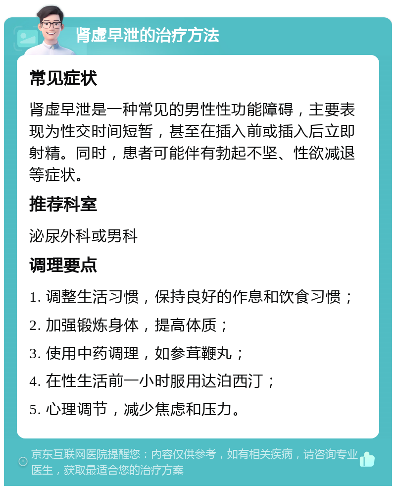 肾虚早泄的治疗方法 常见症状 肾虚早泄是一种常见的男性性功能障碍，主要表现为性交时间短暂，甚至在插入前或插入后立即射精。同时，患者可能伴有勃起不坚、性欲减退等症状。 推荐科室 泌尿外科或男科 调理要点 1. 调整生活习惯，保持良好的作息和饮食习惯； 2. 加强锻炼身体，提高体质； 3. 使用中药调理，如参茸鞭丸； 4. 在性生活前一小时服用达泊西汀； 5. 心理调节，减少焦虑和压力。