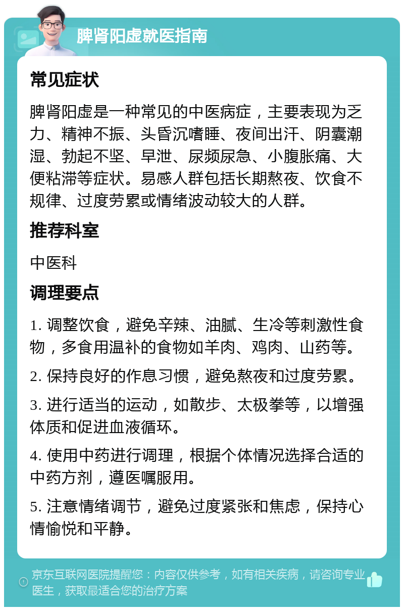 脾肾阳虚就医指南 常见症状 脾肾阳虚是一种常见的中医病症，主要表现为乏力、精神不振、头昏沉嗜睡、夜间出汗、阴囊潮湿、勃起不坚、早泄、尿频尿急、小腹胀痛、大便粘滞等症状。易感人群包括长期熬夜、饮食不规律、过度劳累或情绪波动较大的人群。 推荐科室 中医科 调理要点 1. 调整饮食，避免辛辣、油腻、生冷等刺激性食物，多食用温补的食物如羊肉、鸡肉、山药等。 2. 保持良好的作息习惯，避免熬夜和过度劳累。 3. 进行适当的运动，如散步、太极拳等，以增强体质和促进血液循环。 4. 使用中药进行调理，根据个体情况选择合适的中药方剂，遵医嘱服用。 5. 注意情绪调节，避免过度紧张和焦虑，保持心情愉悦和平静。