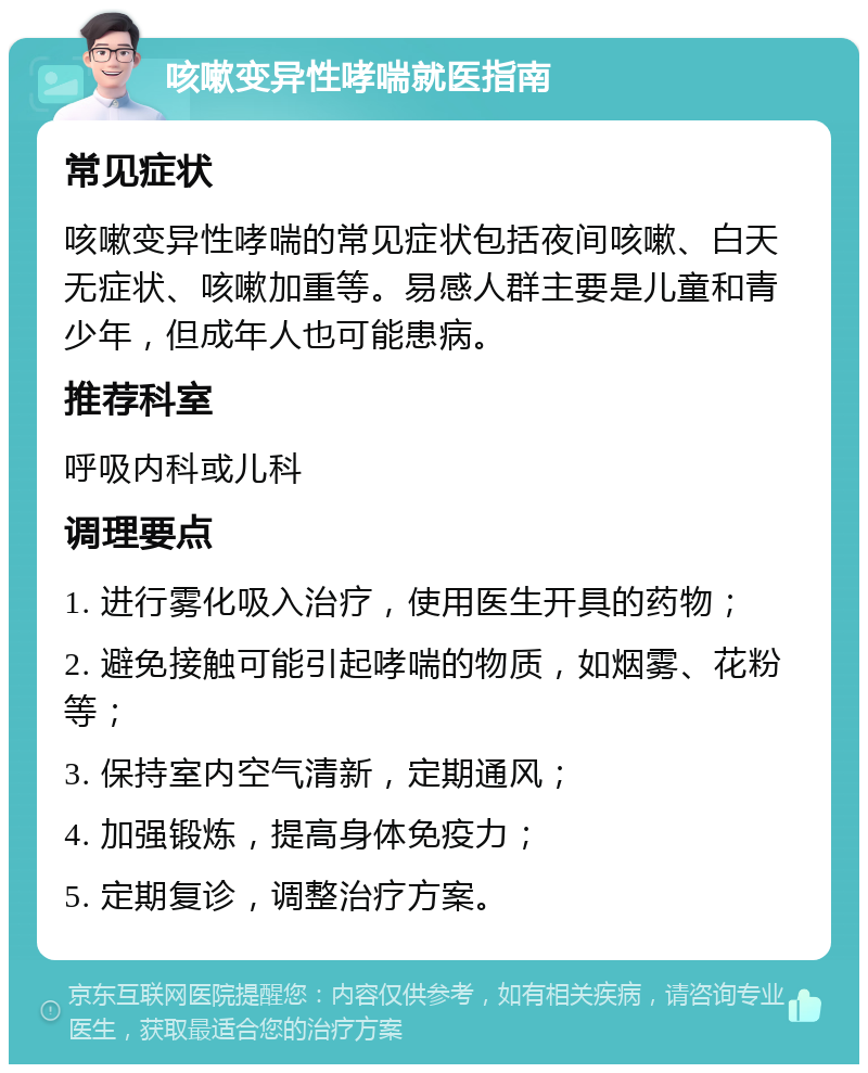 咳嗽变异性哮喘就医指南 常见症状 咳嗽变异性哮喘的常见症状包括夜间咳嗽、白天无症状、咳嗽加重等。易感人群主要是儿童和青少年，但成年人也可能患病。 推荐科室 呼吸内科或儿科 调理要点 1. 进行雾化吸入治疗，使用医生开具的药物； 2. 避免接触可能引起哮喘的物质，如烟雾、花粉等； 3. 保持室内空气清新，定期通风； 4. 加强锻炼，提高身体免疫力； 5. 定期复诊，调整治疗方案。