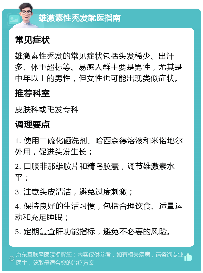 雄激素性秃发就医指南 常见症状 雄激素性秃发的常见症状包括头发稀少、出汗多、体重超标等。易感人群主要是男性，尤其是中年以上的男性，但女性也可能出现类似症状。 推荐科室 皮肤科或毛发专科 调理要点 1. 使用二硫化硒洗剂、哈西奈德溶液和米诺地尔外用，促进头发生长； 2. 口服非那雄胺片和精乌胶囊，调节雄激素水平； 3. 注意头皮清洁，避免过度刺激； 4. 保持良好的生活习惯，包括合理饮食、适量运动和充足睡眠； 5. 定期复查肝功能指标，避免不必要的风险。