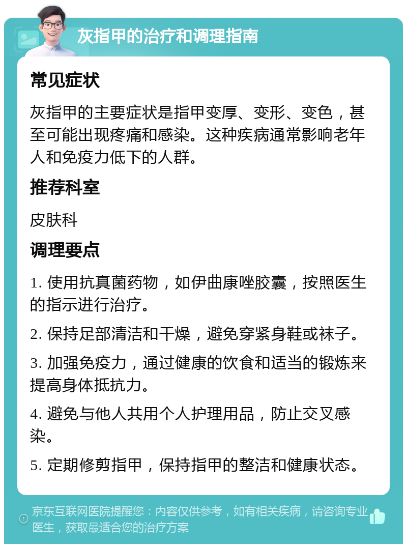 灰指甲的治疗和调理指南 常见症状 灰指甲的主要症状是指甲变厚、变形、变色，甚至可能出现疼痛和感染。这种疾病通常影响老年人和免疫力低下的人群。 推荐科室 皮肤科 调理要点 1. 使用抗真菌药物，如伊曲康唑胶囊，按照医生的指示进行治疗。 2. 保持足部清洁和干燥，避免穿紧身鞋或袜子。 3. 加强免疫力，通过健康的饮食和适当的锻炼来提高身体抵抗力。 4. 避免与他人共用个人护理用品，防止交叉感染。 5. 定期修剪指甲，保持指甲的整洁和健康状态。