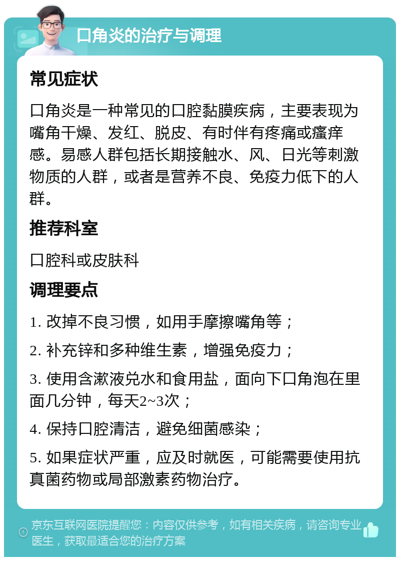 口角炎的治疗与调理 常见症状 口角炎是一种常见的口腔黏膜疾病，主要表现为嘴角干燥、发红、脱皮、有时伴有疼痛或瘙痒感。易感人群包括长期接触水、风、日光等刺激物质的人群，或者是营养不良、免疫力低下的人群。 推荐科室 口腔科或皮肤科 调理要点 1. 改掉不良习惯，如用手摩擦嘴角等； 2. 补充锌和多种维生素，增强免疫力； 3. 使用含漱液兑水和食用盐，面向下口角泡在里面几分钟，每天2~3次； 4. 保持口腔清洁，避免细菌感染； 5. 如果症状严重，应及时就医，可能需要使用抗真菌药物或局部激素药物治疗。