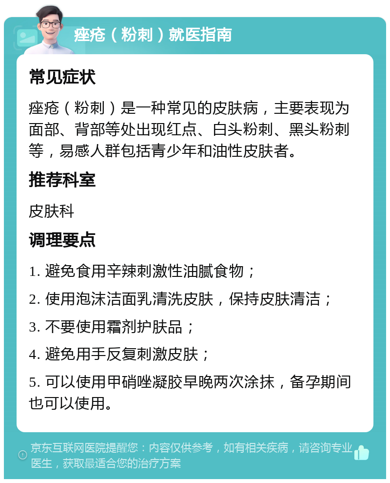 痤疮（粉刺）就医指南 常见症状 痤疮（粉刺）是一种常见的皮肤病，主要表现为面部、背部等处出现红点、白头粉刺、黑头粉刺等，易感人群包括青少年和油性皮肤者。 推荐科室 皮肤科 调理要点 1. 避免食用辛辣刺激性油腻食物； 2. 使用泡沫洁面乳清洗皮肤，保持皮肤清洁； 3. 不要使用霜剂护肤品； 4. 避免用手反复刺激皮肤； 5. 可以使用甲硝唑凝胶早晚两次涂抹，备孕期间也可以使用。