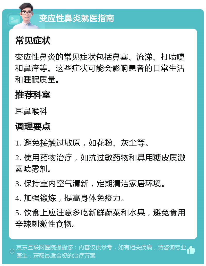 变应性鼻炎就医指南 常见症状 变应性鼻炎的常见症状包括鼻塞、流涕、打喷嚏和鼻痒等。这些症状可能会影响患者的日常生活和睡眠质量。 推荐科室 耳鼻喉科 调理要点 1. 避免接触过敏原，如花粉、灰尘等。 2. 使用药物治疗，如抗过敏药物和鼻用糖皮质激素喷雾剂。 3. 保持室内空气清新，定期清洁家居环境。 4. 加强锻炼，提高身体免疫力。 5. 饮食上应注意多吃新鲜蔬菜和水果，避免食用辛辣刺激性食物。