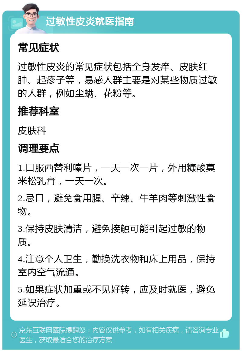 过敏性皮炎就医指南 常见症状 过敏性皮炎的常见症状包括全身发痒、皮肤红肿、起疹子等，易感人群主要是对某些物质过敏的人群，例如尘螨、花粉等。 推荐科室 皮肤科 调理要点 1.口服西替利嗪片，一天一次一片，外用糠酸莫米松乳膏，一天一次。 2.忌口，避免食用腥、辛辣、牛羊肉等刺激性食物。 3.保持皮肤清洁，避免接触可能引起过敏的物质。 4.注意个人卫生，勤换洗衣物和床上用品，保持室内空气流通。 5.如果症状加重或不见好转，应及时就医，避免延误治疗。