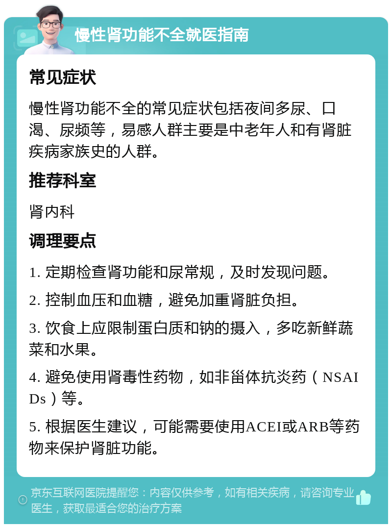 慢性肾功能不全就医指南 常见症状 慢性肾功能不全的常见症状包括夜间多尿、口渴、尿频等，易感人群主要是中老年人和有肾脏疾病家族史的人群。 推荐科室 肾内科 调理要点 1. 定期检查肾功能和尿常规，及时发现问题。 2. 控制血压和血糖，避免加重肾脏负担。 3. 饮食上应限制蛋白质和钠的摄入，多吃新鲜蔬菜和水果。 4. 避免使用肾毒性药物，如非甾体抗炎药（NSAIDs）等。 5. 根据医生建议，可能需要使用ACEI或ARB等药物来保护肾脏功能。