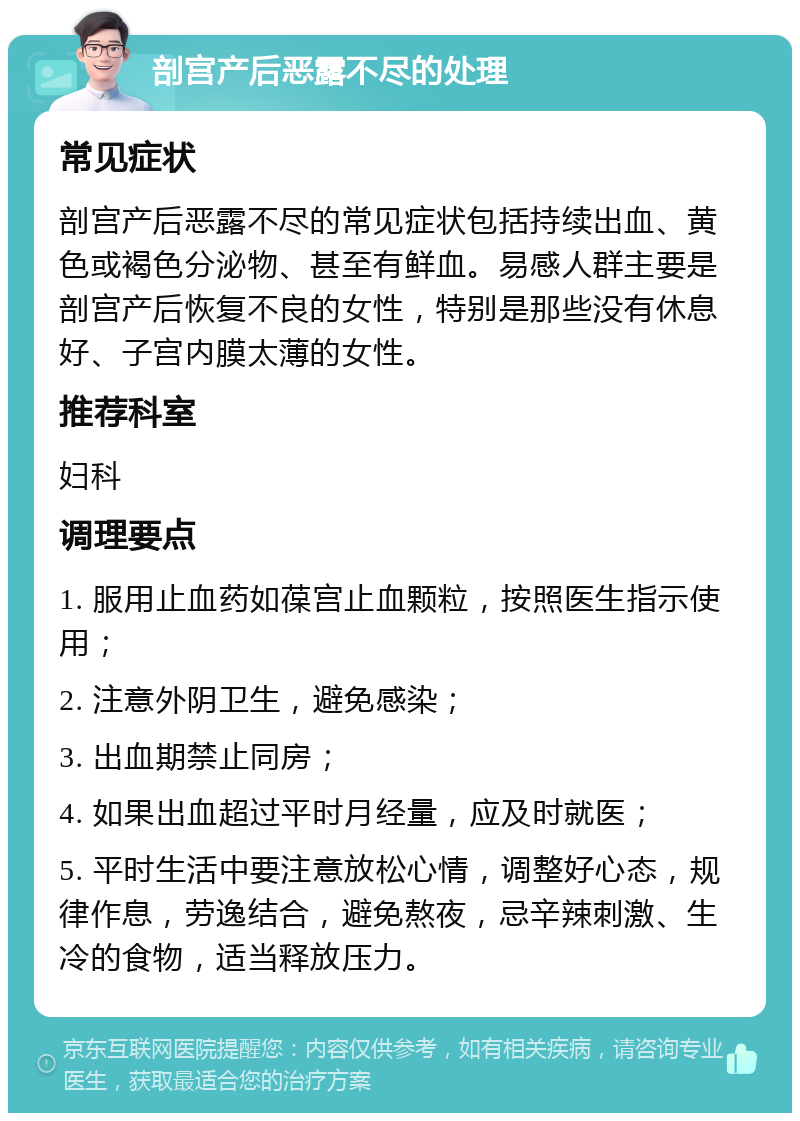 剖宫产后恶露不尽的处理 常见症状 剖宫产后恶露不尽的常见症状包括持续出血、黄色或褐色分泌物、甚至有鲜血。易感人群主要是剖宫产后恢复不良的女性，特别是那些没有休息好、子宫内膜太薄的女性。 推荐科室 妇科 调理要点 1. 服用止血药如葆宫止血颗粒，按照医生指示使用； 2. 注意外阴卫生，避免感染； 3. 出血期禁止同房； 4. 如果出血超过平时月经量，应及时就医； 5. 平时生活中要注意放松心情，调整好心态，规律作息，劳逸结合，避免熬夜，忌辛辣刺激、生冷的食物，适当释放压力。