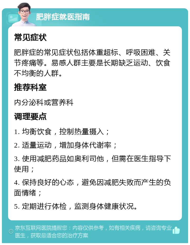 肥胖症就医指南 常见症状 肥胖症的常见症状包括体重超标、呼吸困难、关节疼痛等。易感人群主要是长期缺乏运动、饮食不均衡的人群。 推荐科室 内分泌科或营养科 调理要点 1. 均衡饮食，控制热量摄入； 2. 适量运动，增加身体代谢率； 3. 使用减肥药品如奥利司他，但需在医生指导下使用； 4. 保持良好的心态，避免因减肥失败而产生的负面情绪； 5. 定期进行体检，监测身体健康状况。