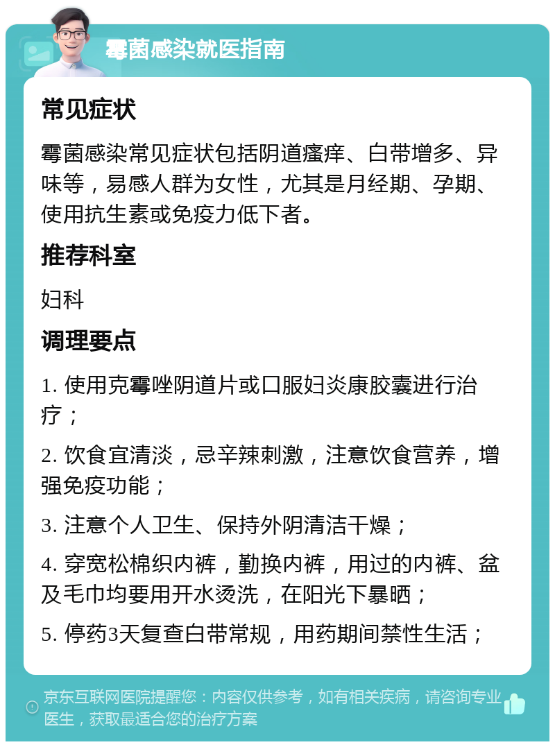 霉菌感染就医指南 常见症状 霉菌感染常见症状包括阴道瘙痒、白带增多、异味等，易感人群为女性，尤其是月经期、孕期、使用抗生素或免疫力低下者。 推荐科室 妇科 调理要点 1. 使用克霉唑阴道片或口服妇炎康胶囊进行治疗； 2. 饮食宜清淡，忌辛辣刺激，注意饮食营养，增强免疫功能； 3. 注意个人卫生、保持外阴清洁干燥； 4. 穿宽松棉织内裤，勤换内裤，用过的内裤、盆及毛巾均要用开水烫洗，在阳光下暴晒； 5. 停药3天复查白带常规，用药期间禁性生活；